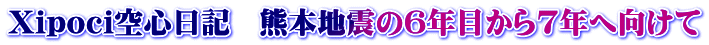 Xipoci空心日記　熊本地震の6年目から7年へ向けて