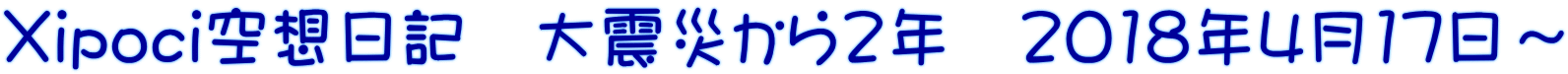 Xipoci空想日記　大震災から2年　2018年4月17日～