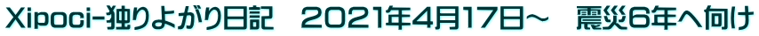 Xipoci-独りよがり日記　２０２１年４月１７日～　震災６年へ向け